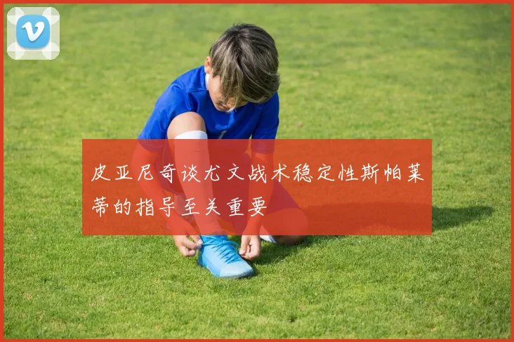 皮亚尼奇谈尤文战术稳定性斯帕莱蒂的指导至关重要
