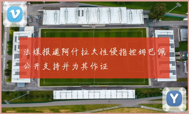 法媒报道阿什拉夫性侵指控姆巴佩公开支持并为其作证