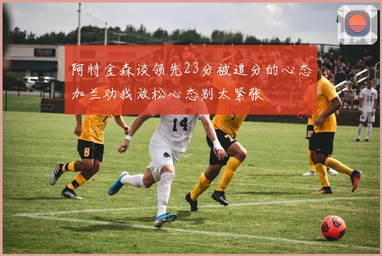 阿特金森谈领先23分被追分的心态加兰劝我放松心态别太紧张