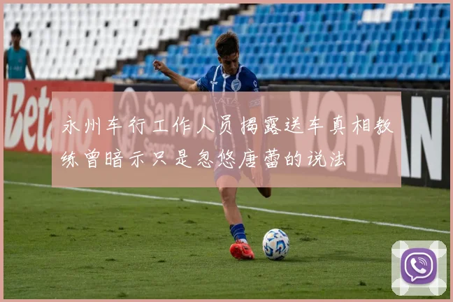 永州车行工作人员揭露送车真相教练曾暗示只是忽悠唐蕾的说法