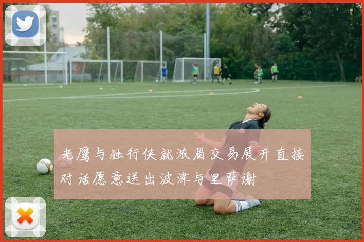 老鹰与独行侠就浓眉交易展开直接对话愿意送出波津与里萨谢