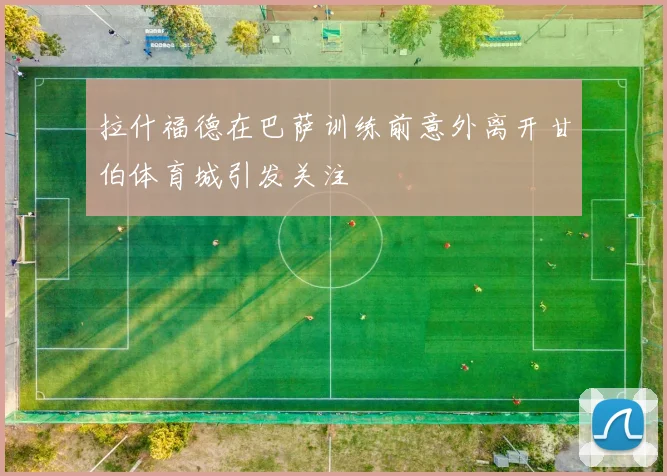 拉什福德在巴萨训练前意外离开甘伯体育城引发关注