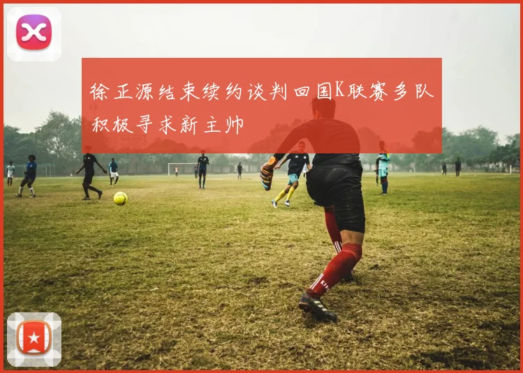 徐正源结束续约谈判回国K联赛多队积极寻求新主帅