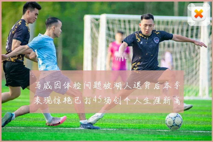 马威因体检问题被湖人退货后本季表现惊艳已打45场创个人生涯新高