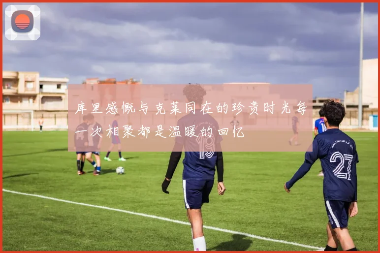 库里感慨与克莱同在的珍贵时光每一次相聚都是温暖的回忆