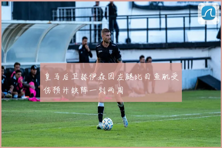 皇马后卫赫伊森因左腿比目鱼肌受伤预计缺阵一到两周