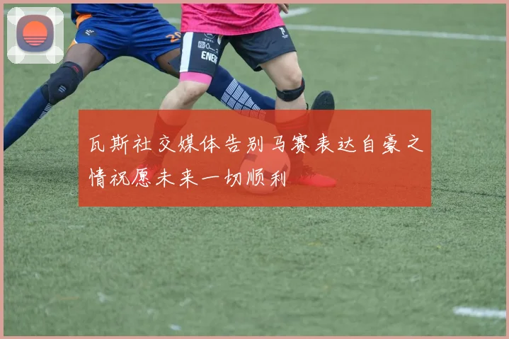 瓦斯社交媒体告别马赛表达自豪之情祝愿未来一切顺利