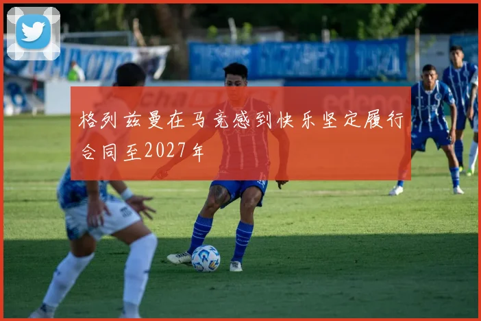 格列兹曼在马竞感到快乐坚定履行合同至2027年