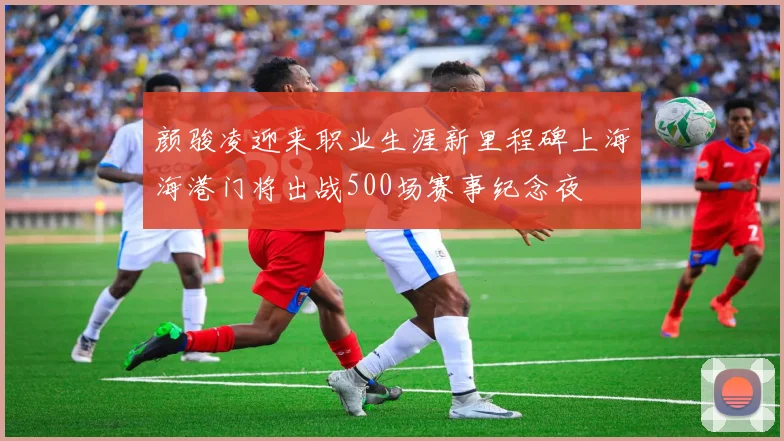 颜骏凌迎来职业生涯新里程碑上海海港门将出战500场赛事纪念夜