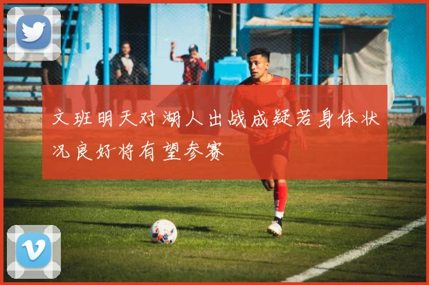 文班明天对湖人出战成疑若身体状况良好将有望参赛