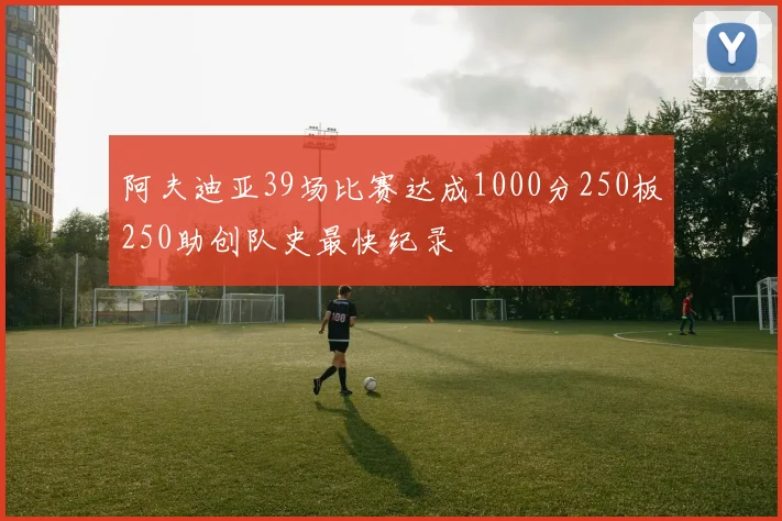 阿夫迪亚39场比赛达成1000分250板250助创队史最快纪录