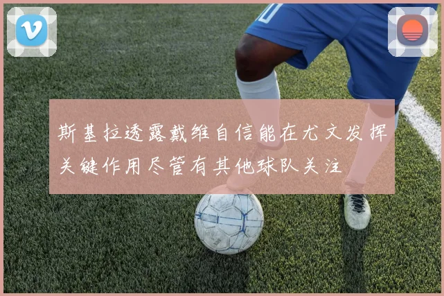 斯基拉透露戴维自信能在尤文发挥关键作用尽管有其他球队关注