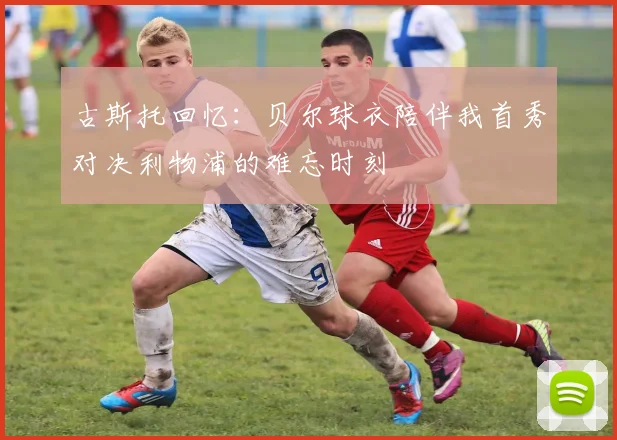 古斯托回忆：贝尔球衣陪伴我首秀对决利物浦的难忘时刻