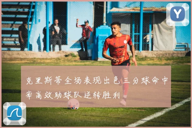 克里斯蒂全场表现出色三分球命中率高效助球队逆转胜利