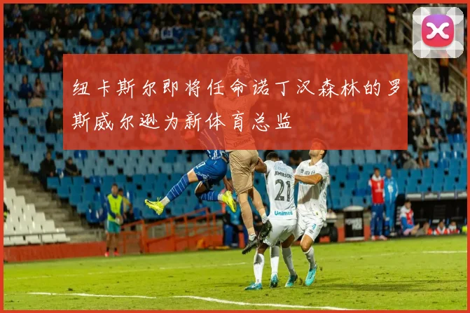 纽卡斯尔即将任命诺丁汉森林的罗斯威尔逊为新体育总监