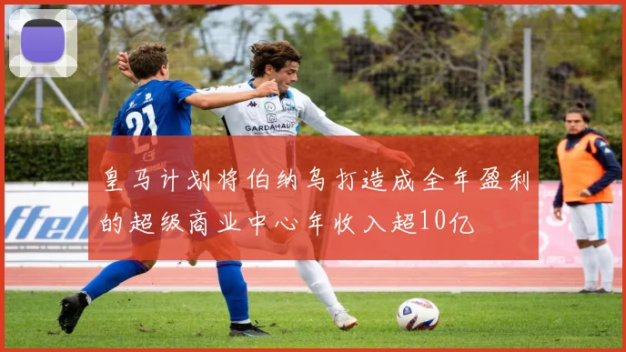 皇马计划将伯纳乌打造成全年盈利的超级商业中心年收入超10亿