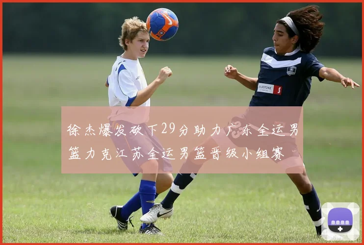 徐杰爆发砍下29分助力广东全运男篮力克江苏全运男篮晋级小组赛
