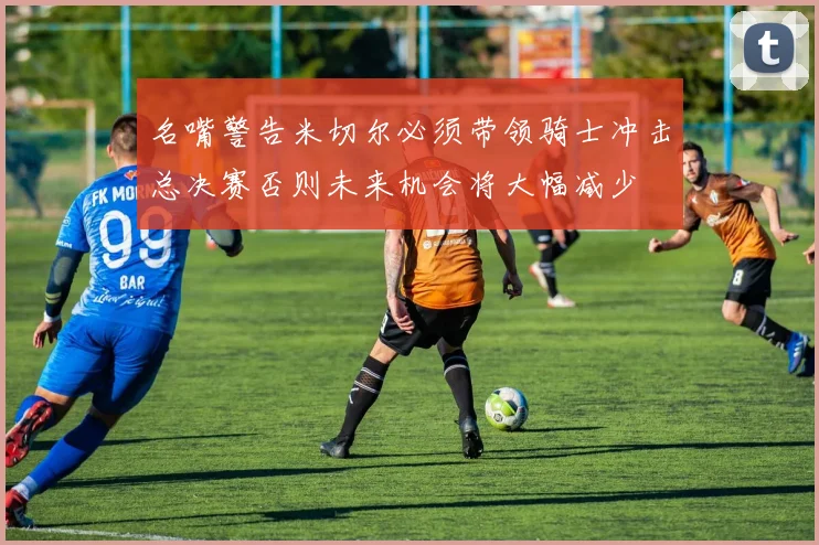 名嘴警告米切尔必须带领骑士冲击总决赛否则未来机会将大幅减少