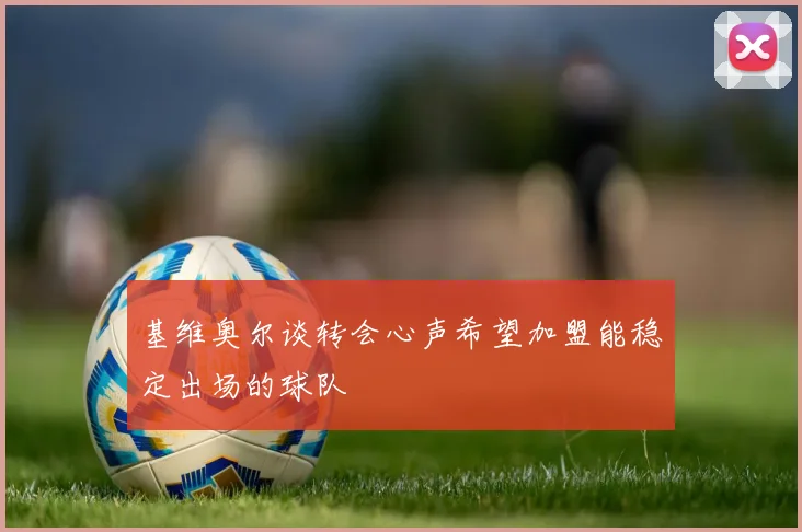 基维奥尔谈转会心声希望加盟能稳定出场的球队