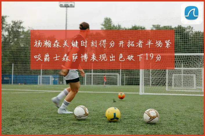 杨瀚森关键时刻得分开拓者半场紧咬爵士森萨博表现出色砍下19分