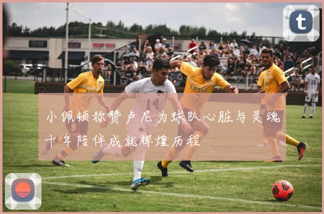 小佩顿称赞卢尼为球队心脏与灵魂十年陪伴成就辉煌历程