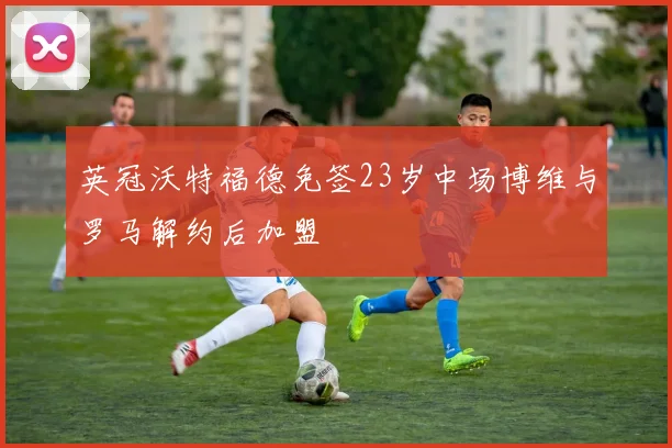英冠沃特福德免签23岁中场博维与罗马解约后加盟