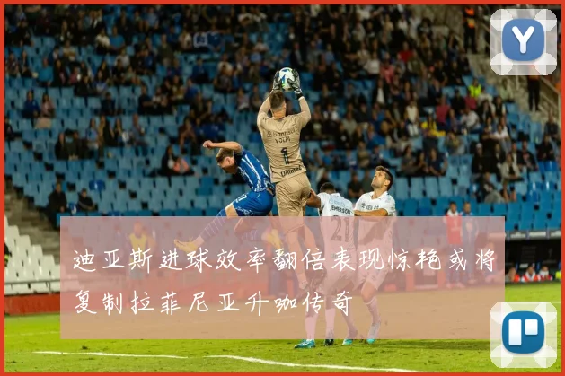 迪亚斯进球效率翻倍表现惊艳或将复制拉菲尼亚升咖传奇