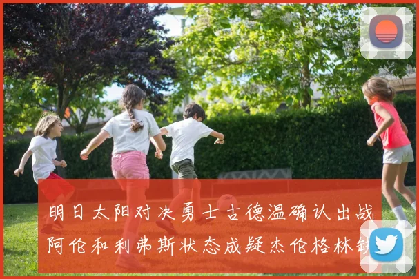 明日太阳对决勇士古德温确认出战阿伦和利弗斯状态成疑杰伦格林缺席比赛
